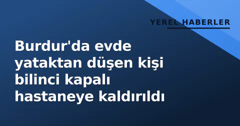 Burdur'da evde yataktan düşen kişi bilinci kapalı hastaneye kaldırıldı