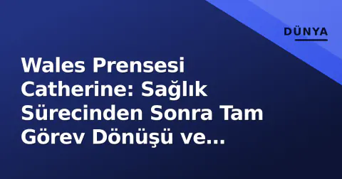 Wales Prensesi Catherine: Sağlık Sürecinden Sonra Tam Görev Dönüşü ve Monarkinin Yeni Stratejisi