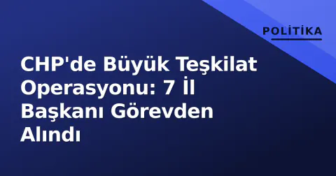 CHP'de Büyük Teşkilat Operasyonu: 7 İl Başkanı Görevden Alındı