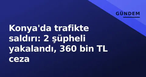 Konya'da trafikte saldırı: 2 şüpheli yakalandı, 360 bin TL ceza