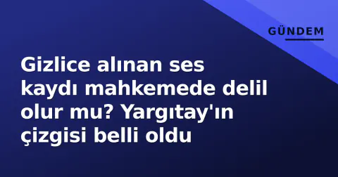 Gizlice alınan ses kaydı mahkemede delil olur mu? Yargıtay'ın çizgisi belli oldu