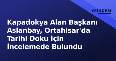 Kapadokya Alan Başkanı Aslanbay, Ortahisar'da Tarihi Doku İçin İncelemede Bulundu
