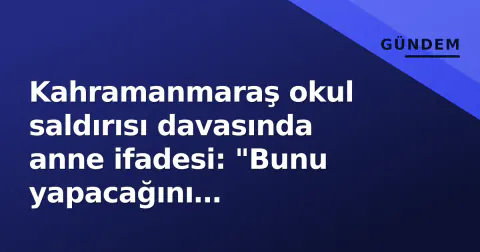 Kahramanmaraş okul saldırısı davasında anne ifadesi: "Bunu yapacağını hissetmedim"