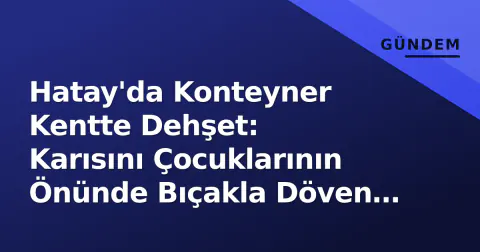 Hatay'da Konteyner Kentte Dehşet: Karısını Çocuklarının Önünde Bıçakla Döven Şahıs Tutuklandı