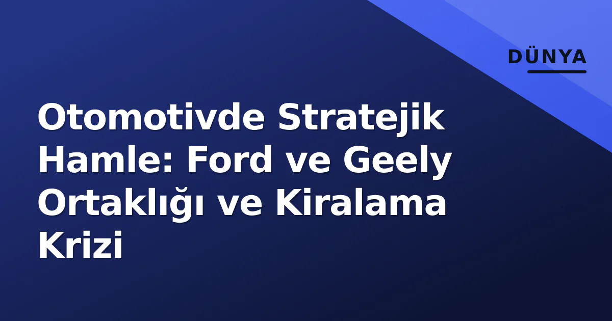 Otomotivde Stratejik Hamle: Ford ve Geely Ortaklığı ve Kiralama Krizi Otomotivde Stratejik Hamle: Ford ve Geely Ortaklığı ve Kiralama Krizi