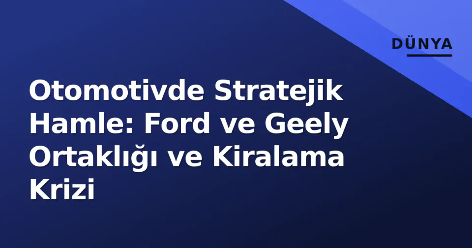 Otomotivde Stratejik Hamle: Ford ve Geely Ortaklığı ve Kiralama Krizi görseli