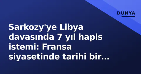 Sarkozy'ye Libya davasında 7 yıl hapis istemi: Fransa siyasetinde tarihi bir ilk