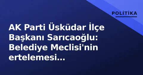 AK Parti Üsküdar İlçe Başkanı Sarıcaoğlu: Belediye Meclisi'nin ertelemesi 'hizmetsizliğin' kanıtı