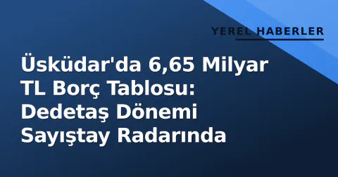 Üsküdar'da 6,65 Milyar TL Borç Tablosu: Dedetaş Dönemi Sayıştay Radarında