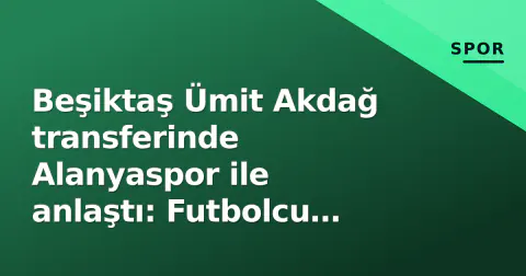 Beşiktaş Ümit Akdağ transferinde Alanyaspor ile anlaştı: Futbolcu sağlık kontrolü için İstanbul'a geliyor
