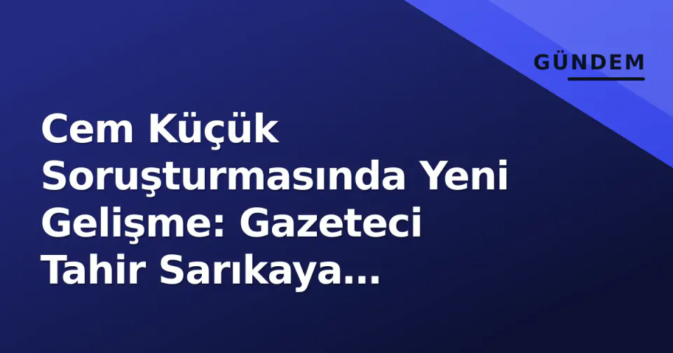 Cem Küçük Soruşturmasında Yeni Gelişme: Gazeteci Tahir Sarıkaya Gözaltına Alındı görseli