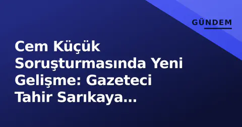 Cem Küçük Soruşturmasında Yeni Gelişme: Gazeteci Tahir Sarıkaya Gözaltına Alındı