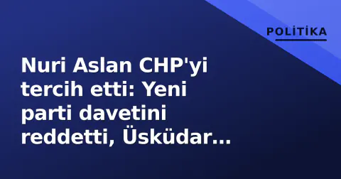 Nuri Aslan CHP'yi tercih etti: Yeni parti davetini reddetti, Üsküdar soruşturmasında 'tutuksuz yargılama' vurgusu