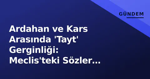 Ardahan ve Kars Arasında 'Tayt' Gerginliği: Meclis'teki Sözler Dijital Savaşa Döndü