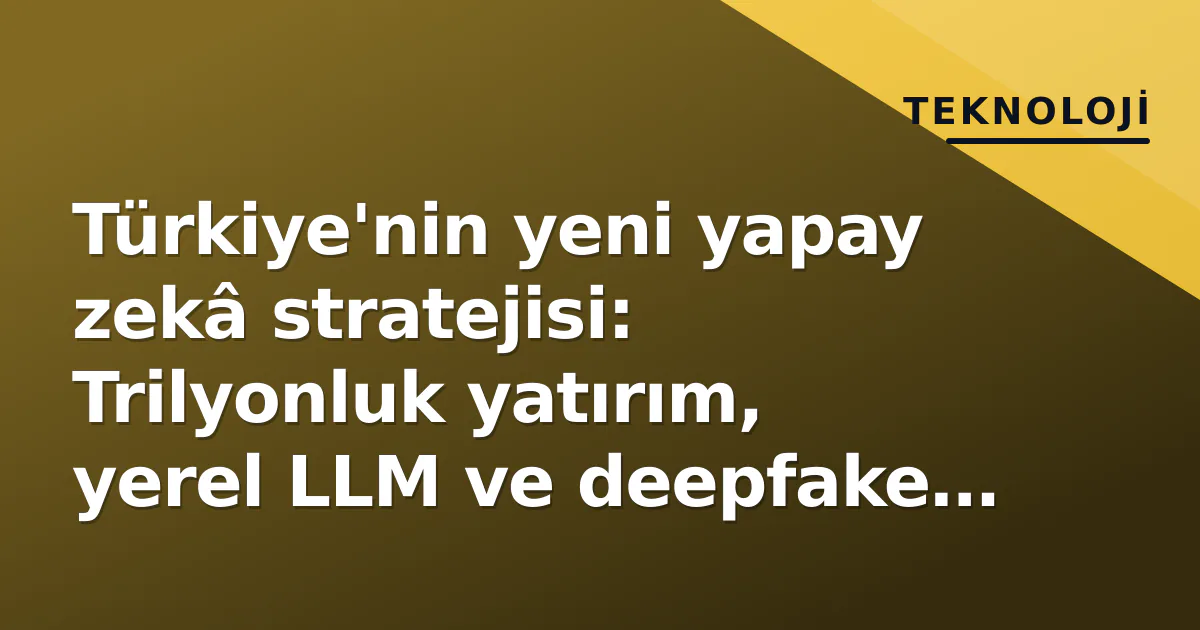 Türkiye'nin yeni yapay zekâ stratejisi: Trilyonluk yatırım, yerel LLM ve deepfake yasası ile beş boyutlu yarış