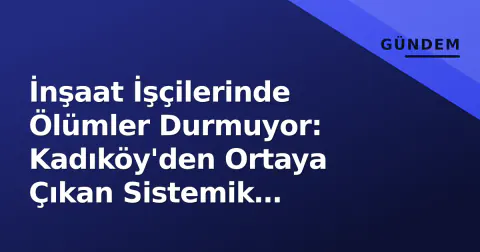 İnşaat İşçilerinde Ölümler Durmuyor: Kadıköy'den Ortaya Çıkan Sistemik Güvenlik Çöküşü