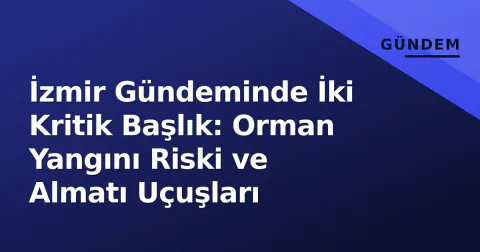 İzmir Gündeminde İki Kritik Başlık: Orman Yangını Riski ve Almatı Uçuşları