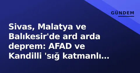 Sivas, Malatya ve Balıkesir'de ard arda deprem: AFAD ve Kandilli 'sığ katmanlı hareketlilik' uyardı