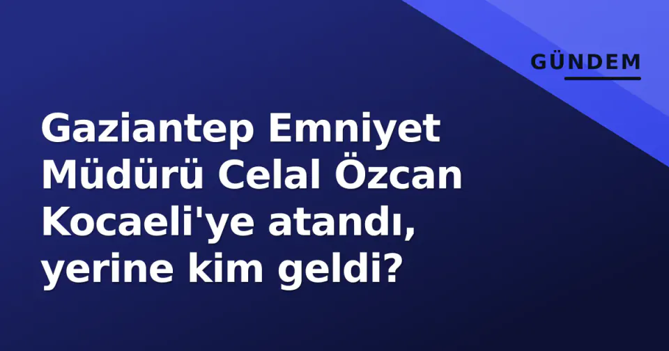 Gaziantep Emniyet Müdürü Celal Özcan Kocaeli'ye atandı, yerine kim geldi? görseli
