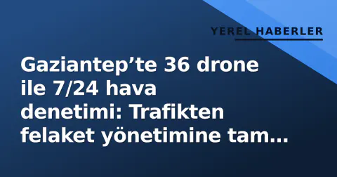 Gaziantep’te 36 drone ile 7/24 hava denetimi: Trafikten felaket yönetimine tam entegre sistem