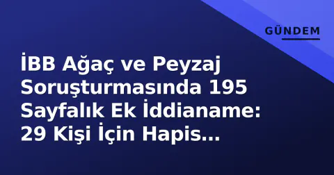 İBB Ağaç ve Peyzaj Soruşturmasında 195 Sayfalık Ek İddianame: 29 Kişi İçin Hapis İstemi