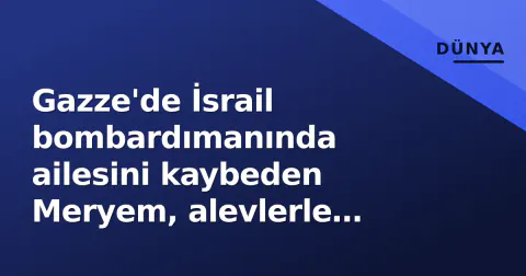 Gazze'de İsrail bombardımanında ailesini kaybeden Meryem, alevlerle sarılı evden kurtarıldı