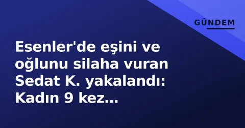 Esenler'de eşini ve oğlunu silaha vuran Sedat K. yakalandı: Kadın 9 kez şikayetçiydi