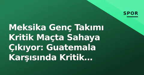 Meksika Genç Takımı Kritik Maçta Sahaya Çıkıyor: Guatemala Karşısında Kritik Viraj