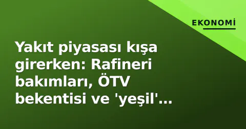 Yakıt piyasası kışa girerken: Rafineri bakımları, ÖTV bekentisi ve 'yeşil' geçişin maliye tablosu