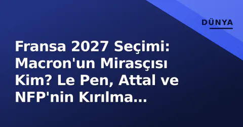 Fransa 2027 Seçimi: Macron'un Mirasçısı Kim? Le Pen, Attal ve NFP'nin Kırılma Noktaları