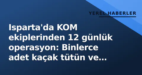 Isparta'da KOM ekiplerinden 12 günlük operasyon: Binlerce adet kaçak tütün ve alkol ele geçirildi