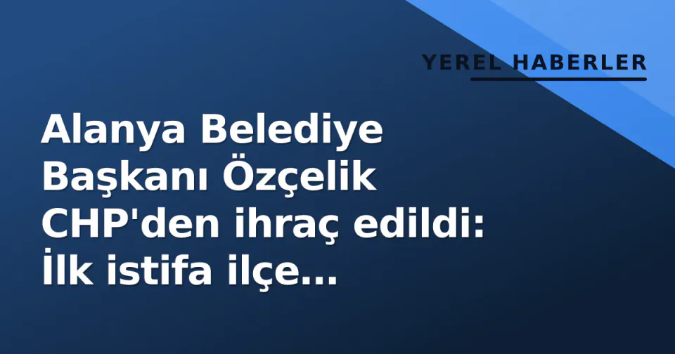Alanya Belediye Başkanı Özçelik CHP'den ihraç edildi: İlk istifa ilçe başkanından geldi görseli