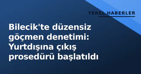 Bilecik'te düzensiz göçmen denetimi: Yurtdışına çıkış prosedürü başlatıldı