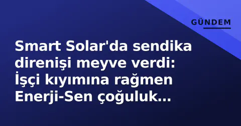 Smart Solar'da sendika direnişi meyve verdi: İşçi kıyımına rağmen Enerji-Sen çoğuluk sağladı