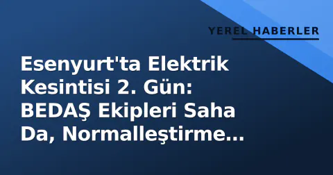 Esenyurt'ta Elektrik Kesintisi 2. Gün: BEDAŞ Ekipleri Saha Da, Normalleştirme Süreci İzleniyor