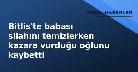 Bitlis'te babası silahını temizlerken kazara vurduğu oğlunu kaybetti