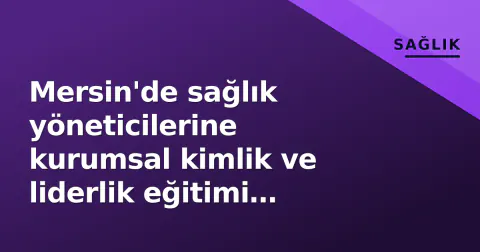 Mersin'de sağlık yöneticilerine kurumsal kimlik ve liderlik eğitimi düzenlendi