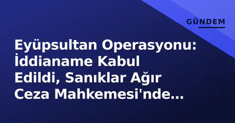 Eyüpsultan Operasyonu: İddianame Kabul Edildi, Sanıklar Ağır Ceza Mahkemesi'nde Yargılanacak