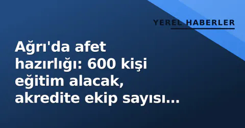 Ağrı'da afet hazırlığı: 600 kişi eğitim alacak, akredite ekip sayısı 12'ye çıkacak
