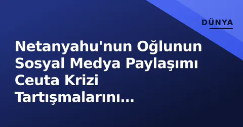 Netanyahu'nun Oğlunun Sosyal Medya Paylaşımı Ceuta Krizi Tartışmalarını Alevlendirdi