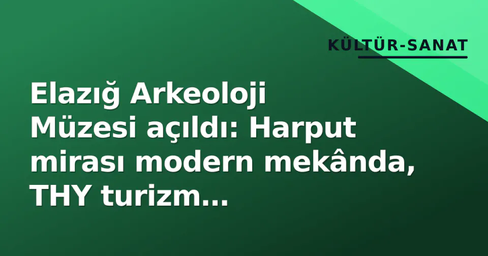 Elazığ Arkeoloji Müzesi açıldı: Harput mirası modern mekânda, THY turizm paketleriyle buluştu görseli