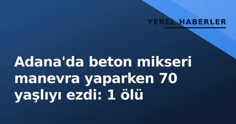 Adana'da beton mikseri manevra yaparken 70 yaşlıyı ezdi: 1 ölü