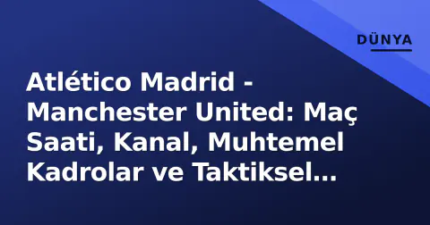 Atlético Madrid - Manchester United: Maç Saati, Kanal, Muhtemel Kadrolar ve Taktiksel Analiz