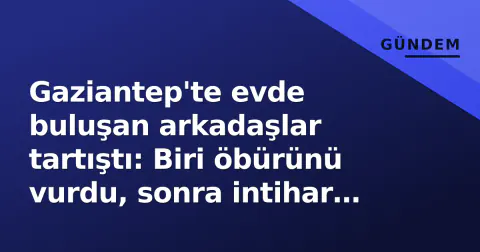 Gaziantep'te evde buluşan arkadaşlar tartıştı: Biri öbürünü vurdu, sonra intihar etti