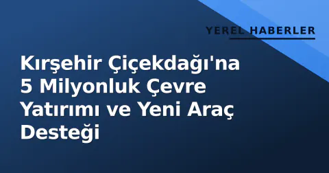 Kırşehir Çiçekdağı'na 5 Milyonluk Çevre Yatırımı ve Yeni Araç Desteği