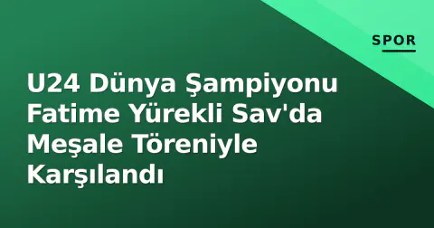 U24 Dünya Şampiyonu Fatime Yürekli Sav'da Meşale Töreniyle Karşılandı