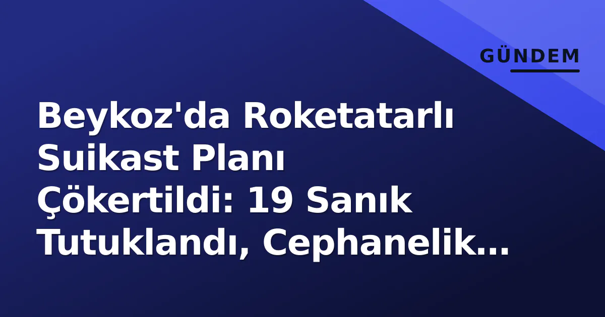 Beykoz'da Roketatarlı Suikast Planı Çökertildi: 19 Sanık Tutuklandı, Cephanelik Ele Geçirildi