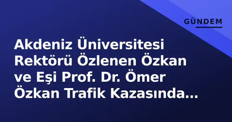 Akdeniz Üniversitesi Rektörü Özlenen Özkan ve Eşi Prof. Dr. Ömer Özkan Trafik Kazasında Yaralandı