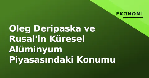 Oleg Deripaska ve Rusal'in Küresel Alüminyum Piyasasındaki Konumu