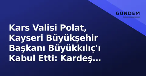 Kars Valisi Polat, Kayseri Büyükşehir Başkanı Büyükkılıç'ı Kabul Etti: Kardeş Şehir Protokolü Yenilendi